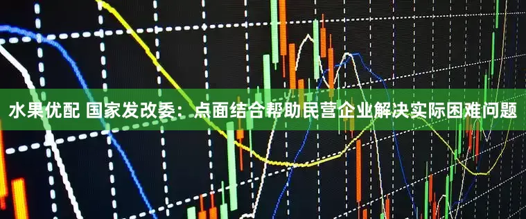 水果优配 国家发改委：点面结合帮助民营企业解决实际困难问题