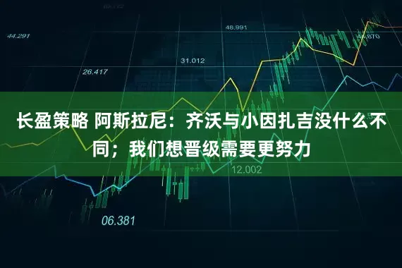 长盈策略 阿斯拉尼：齐沃与小因扎吉没什么不同；我们想晋级需要更努力
