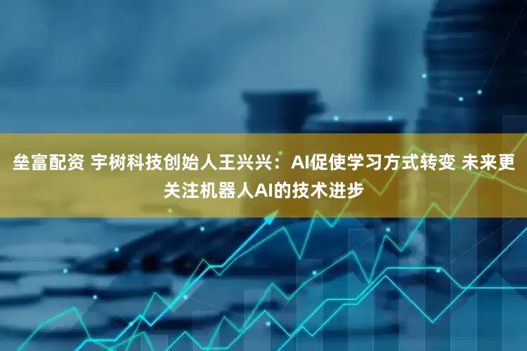 垒富配资 宇树科技创始人王兴兴：AI促使学习方式转变 未来更关注机器人AI的技术进步