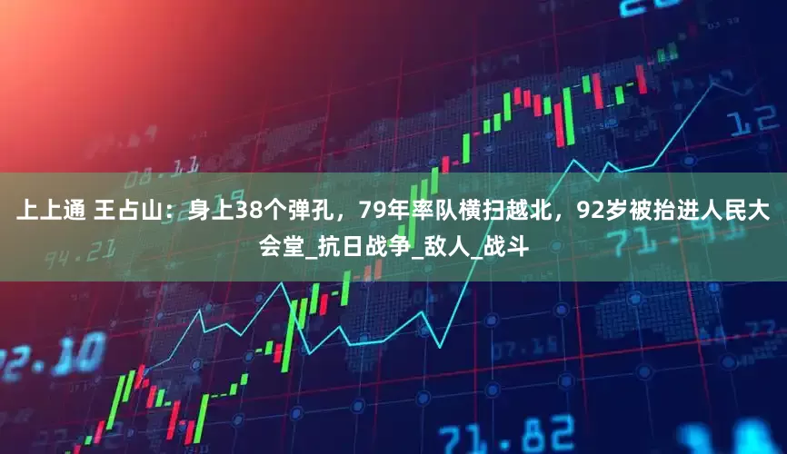 上上通 王占山：身上38个弹孔，79年率队横扫越北，92岁被抬进人民大会堂_抗日战争_敌人_战斗