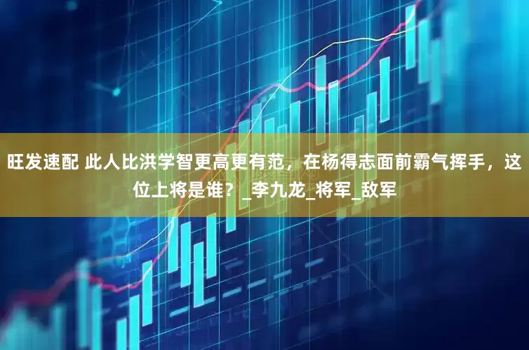 旺发速配 此人比洪学智更高更有范，在杨得志面前霸气挥手，这位上将是谁？_李九龙_将军_敌军