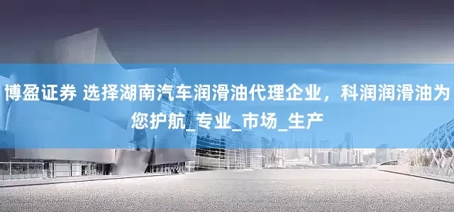 博盈证券 选择湖南汽车润滑油代理企业，科润润滑油为您护航_专业_市场_生产