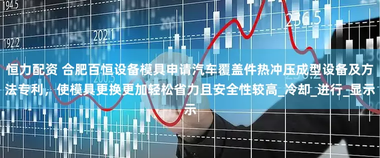 恒力配资 合肥百恒设备模具申请汽车覆盖件热冲压成型设备及方法专利，使模具更换更加轻松省力且安全性较高_冷却_进行_显示