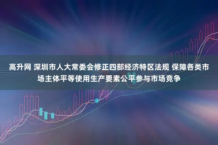 高升网 深圳市人大常委会修正四部经济特区法规 保障各类市场主体平等使用生产要素公平参与市场竞争