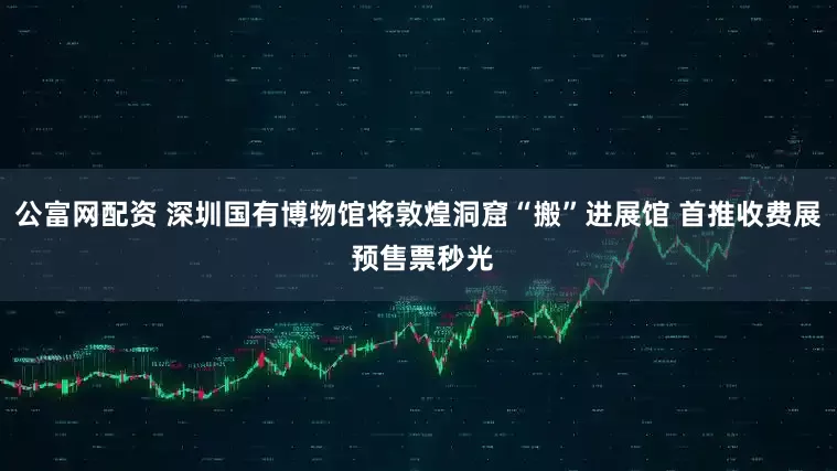 公富网配资 深圳国有博物馆将敦煌洞窟“搬”进展馆 首推收费展 预售票秒光