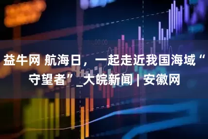 益牛网 航海日，一起走近我国海域“守望者”_大皖新闻 | 安徽网