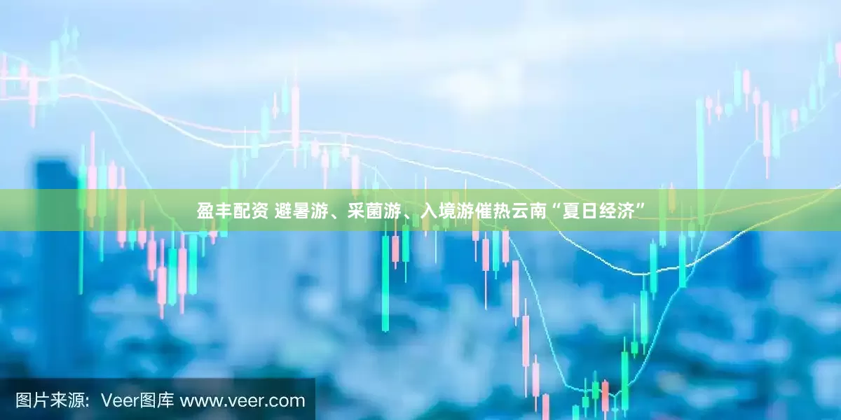 盈丰配资 避暑游、采菌游、入境游催热云南“夏日经济”