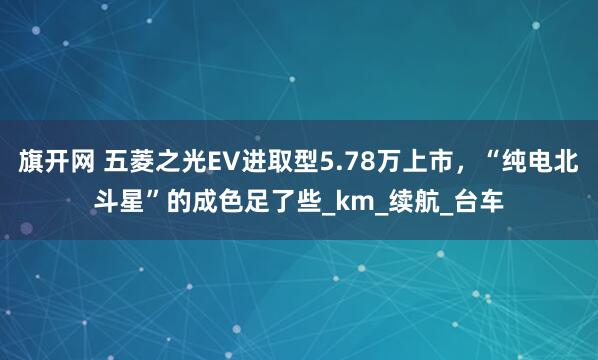 旗开网 五菱之光EV进取型5.78万上市，“纯电北斗星”的成色足了些_km_续航_台车