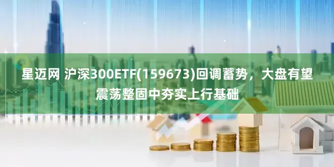 星迈网 沪深300ETF(159673)回调蓄势，大盘有望震荡整固中夯实上行基础
