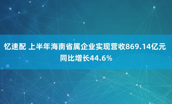 忆速配 上半年海南省属企业实现营收869.14亿元 同比增长44.6%