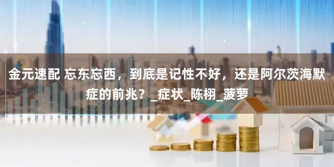 金元速配 忘东忘西，到底是记性不好，还是阿尔茨海默症的前兆？_症状_陈栩_菠萝