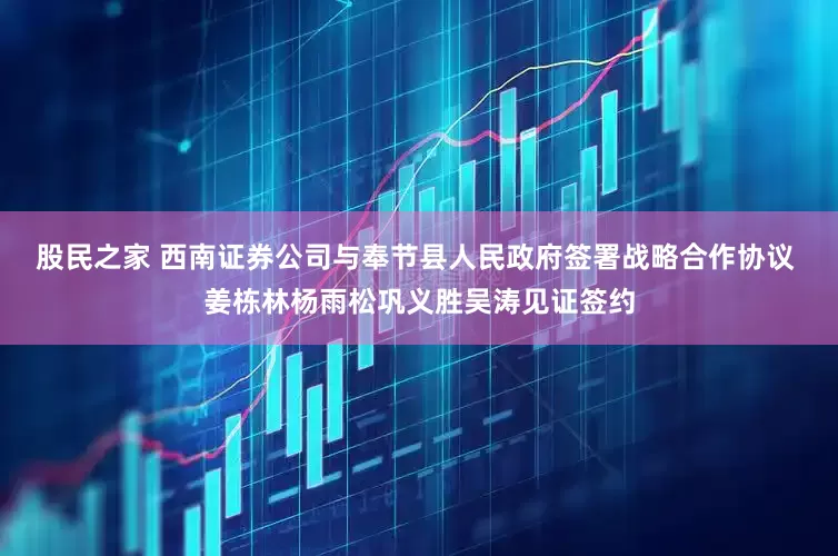 股民之家 西南证券公司与奉节县人民政府签署战略合作协议 姜栋林杨雨松巩义胜吴涛见证签约