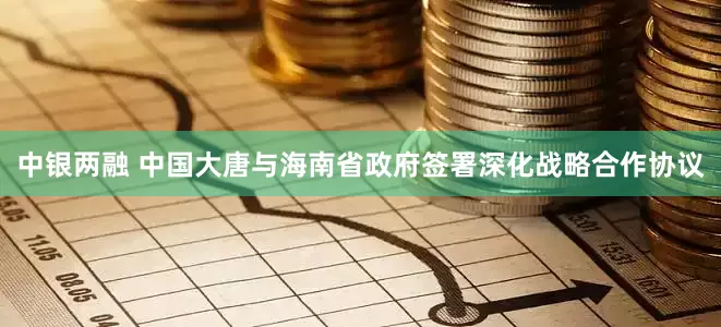 中银两融 中国大唐与海南省政府签署深化战略合作协议