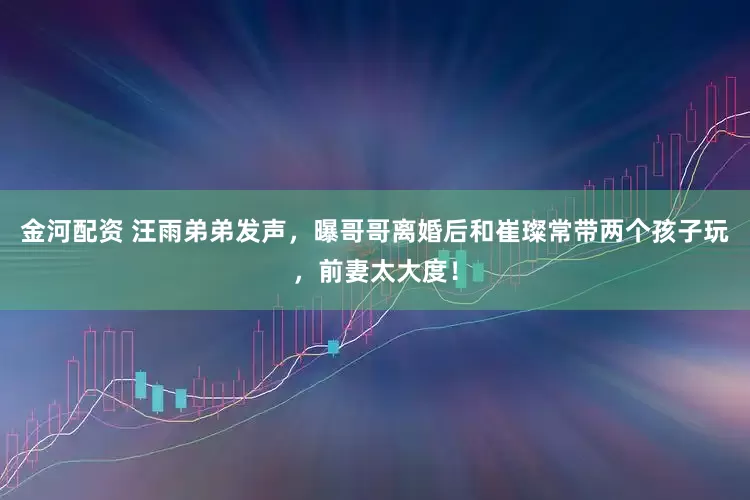 金河配资 汪雨弟弟发声，曝哥哥离婚后和崔璨常带两个孩子玩，前妻太大度！