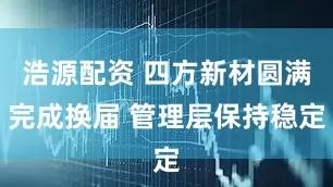浩源配资 四方新材圆满完成换届 管理层保持稳定