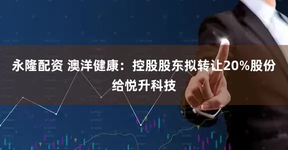 永隆配资 澳洋健康：控股股东拟转让20%股份给悦升科技