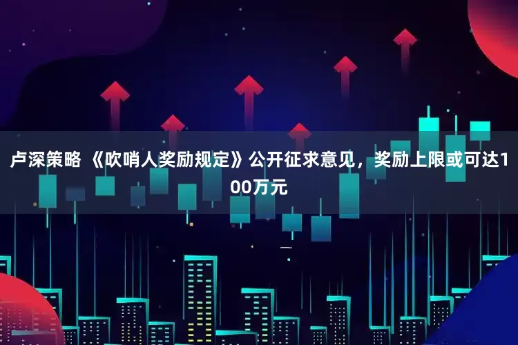 卢深策略 《吹哨人奖励规定》公开征求意见，奖励上限或可达100万元