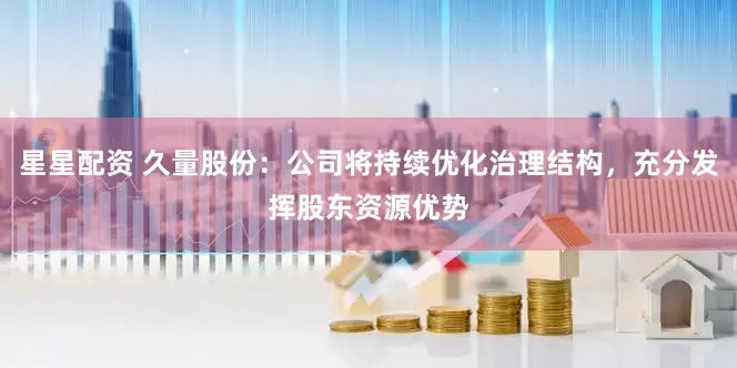 星星配资 久量股份：公司将持续优化治理结构，充分发挥股东资源优势