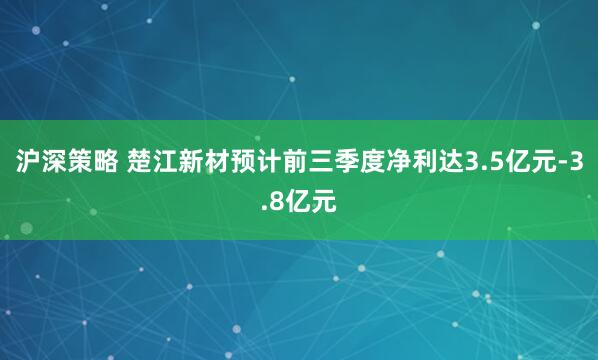 沪深策略 楚江新材预计前三季度净利达3.5亿元-3.8亿元