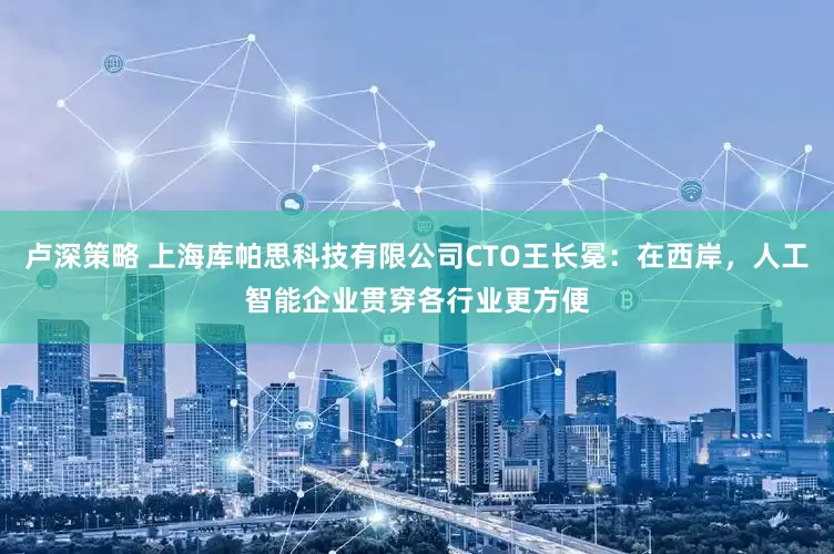 卢深策略 上海库帕思科技有限公司CTO王长冕：在西岸，人工智能企业贯穿各行业更方便