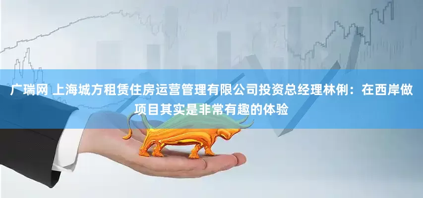 广瑞网 上海城方租赁住房运营管理有限公司投资总经理林俐：在西岸做项目其实是非常有趣的体验