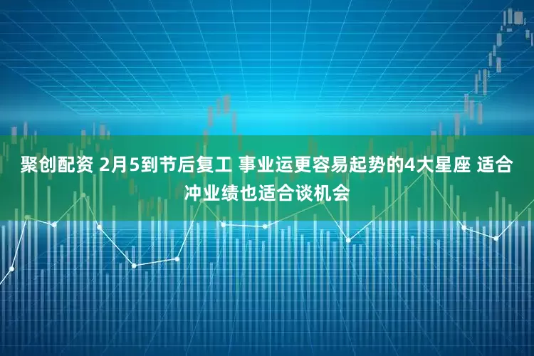 聚创配资 2月5到节后复工 事业运更容易起势的4大星座 适合冲业绩也适合谈机会