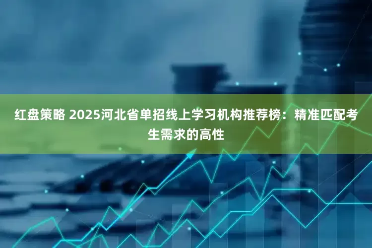 红盘策略 2025河北省单招线上学习机构推荐榜：精准匹配考生需求的高性