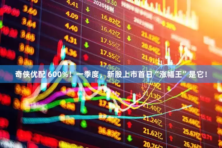 奇侠优配 600%!一季度,新股上市首日“涨幅王”是它!